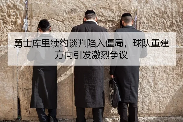 勇士库里续约谈判陷入僵局，球队重建方向引发激烈争议