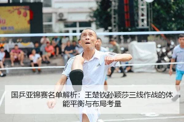 国乒亚锦赛名单解析：王楚钦孙颖莎三线作战的体能平衡与布局考量